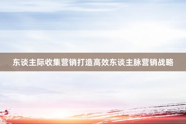 东谈主际收集营销打造高效东谈主脉营销战略