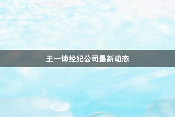 王一博经纪公司最新动态