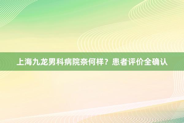 上海九龙男科病院奈何样？患者评价全确认