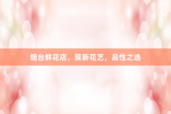 烟台鲜花店，簇新花艺，品性之选